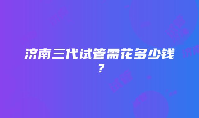 济南三代试管需花多少钱？