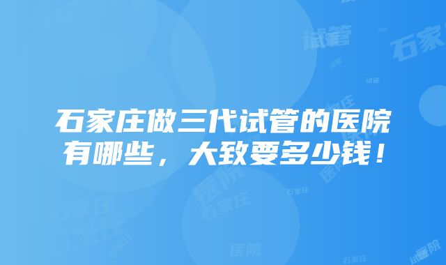 石家庄做三代试管的医院有哪些，大致要多少钱！