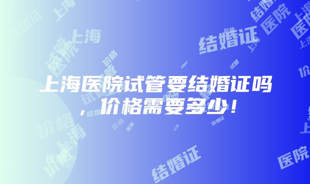 上海医院试管要结婚证吗，价格需要多少！