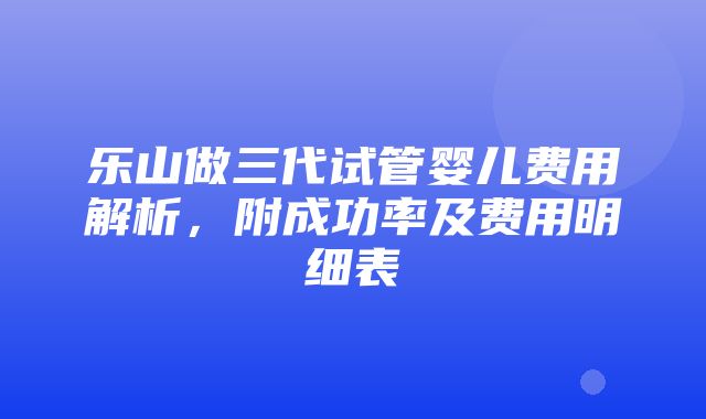 乐山做三代试管婴儿费用解析，附成功率及费用明细表