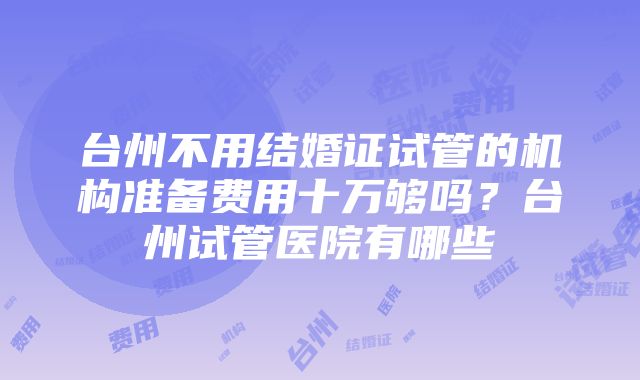 台州不用结婚证试管的机构准备费用十万够吗？台州试管医院有哪些