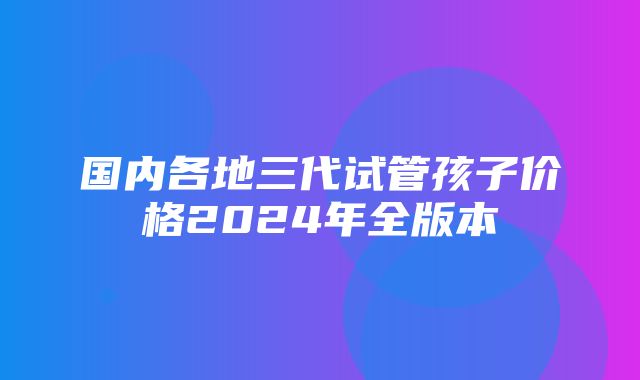 国内各地三代试管孩子价格2024年全版本