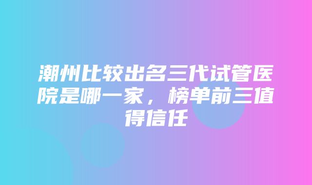 潮州比较出名三代试管医院是哪一家，榜单前三值得信任