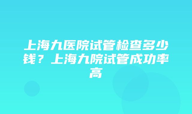 上海九医院试管检查多少钱？上海九院试管成功率高