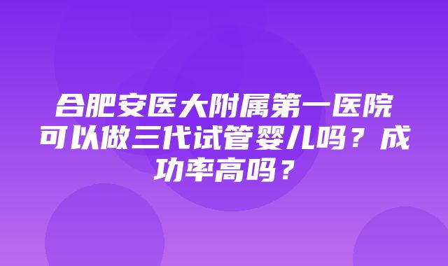 合肥安医大附属第一医院可以做三代试管婴儿吗？成功率高吗？