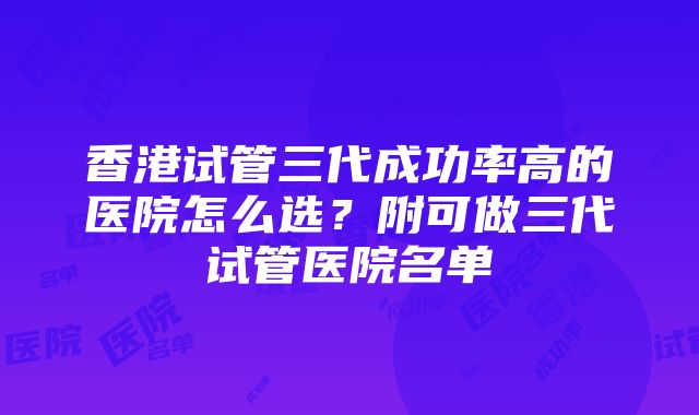 香港试管三代成功率高的医院怎么选？附可做三代试管医院名单