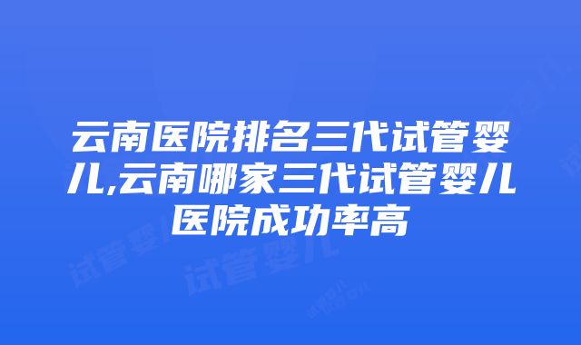 云南医院排名三代试管婴儿,云南哪家三代试管婴儿医院成功率高