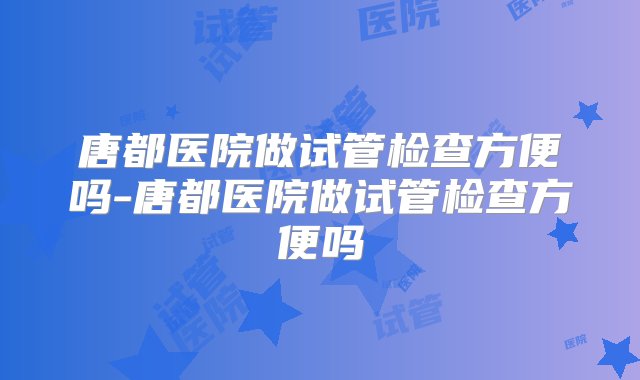 唐都医院做试管检查方便吗-唐都医院做试管检查方便吗