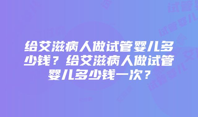 给艾滋病人做试管婴儿多少钱？给艾滋病人做试管婴儿多少钱一次？