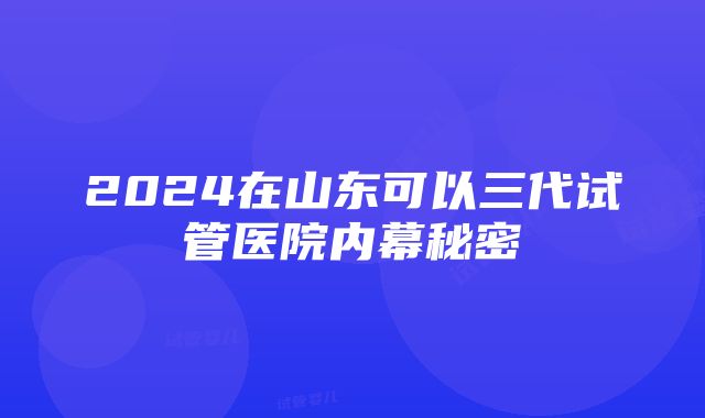 2024在山东可以三代试管医院内幕秘密