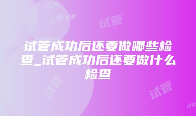 试管成功后还要做哪些检查_试管成功后还要做什么检查