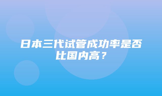 日本三代试管成功率是否比国内高？