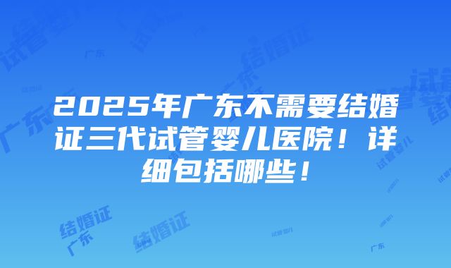 2025年广东不需要结婚证三代试管婴儿医院！详细包括哪些！