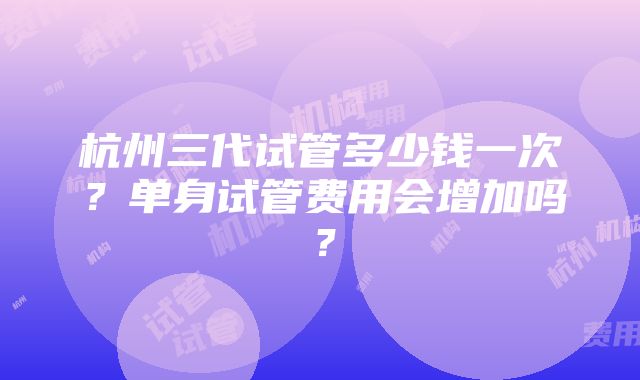 杭州三代试管多少钱一次？单身试管费用会增加吗？