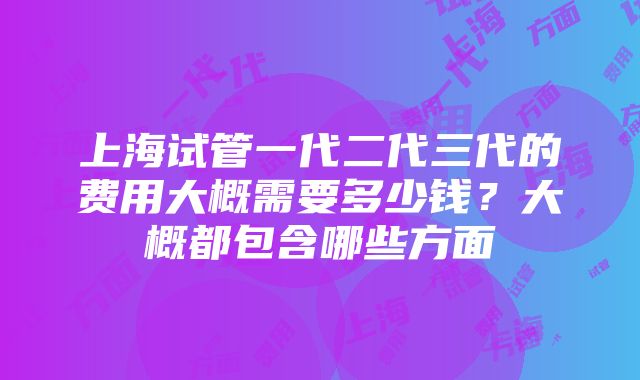 上海试管一代二代三代的费用大概需要多少钱？大概都包含哪些方面