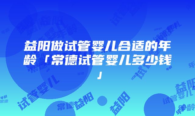 益阳做试管婴儿合适的年龄「常德试管婴儿多少钱」