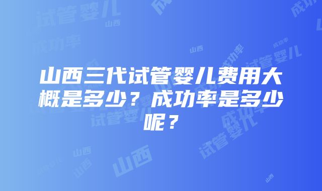 山西三代试管婴儿费用大概是多少？成功率是多少呢？