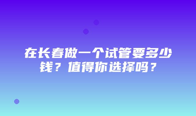 在长春做一个试管要多少钱？值得你选择吗？