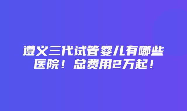 遵义三代试管婴儿有哪些医院！总费用2万起！