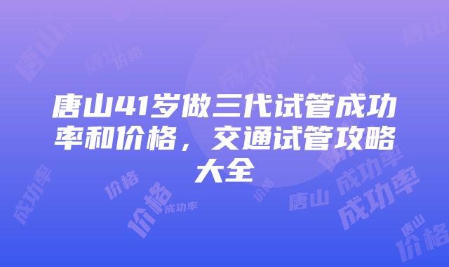 唐山41岁做三代试管成功率和价格，交通试管攻略大全