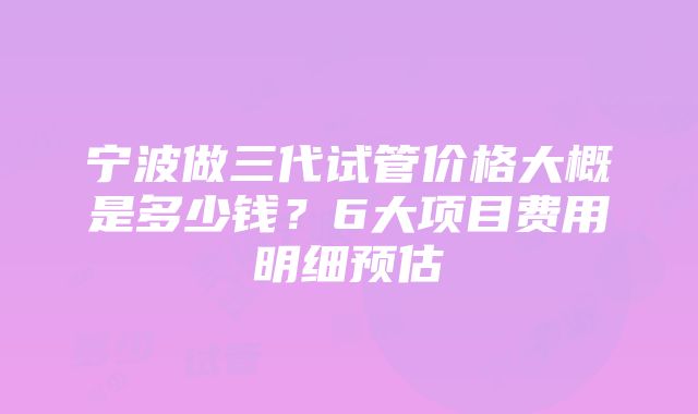 宁波做三代试管价格大概是多少钱？6大项目费用明细预估