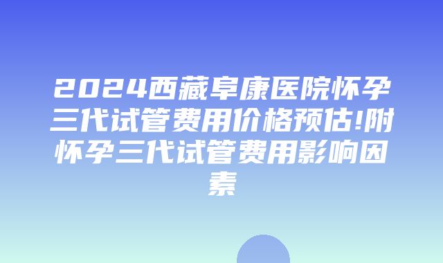 2024西藏阜康医院怀孕三代试管费用价格预估!附怀孕三代试管费用影响因素