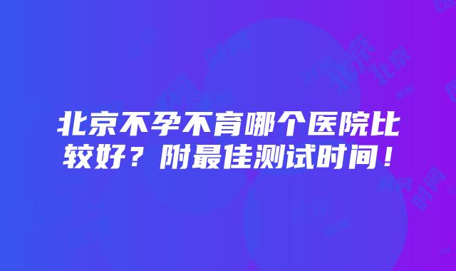 北京不孕不育哪个医院比较好？附最佳测试时间！