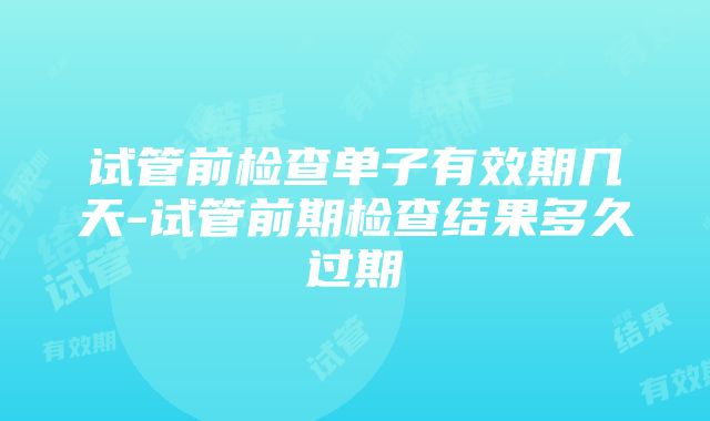 试管前检查单子有效期几天-试管前期检查结果多久过期