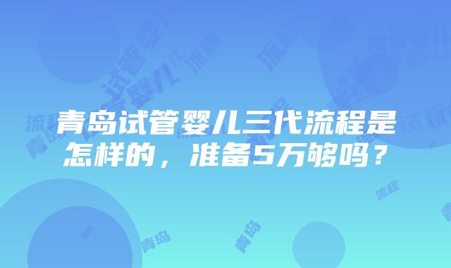 青岛试管婴儿三代流程是怎样的，准备5万够吗？