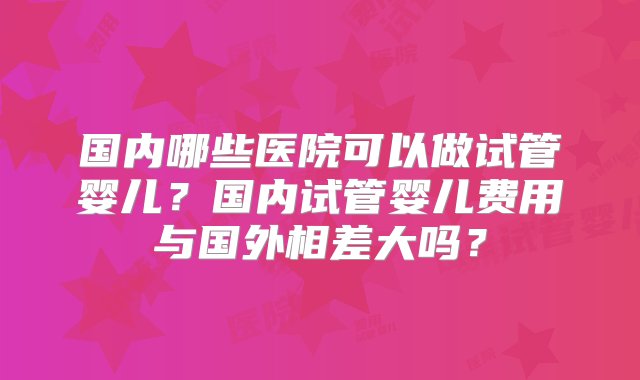 国内哪些医院可以做试管婴儿？国内试管婴儿费用与国外相差大吗？