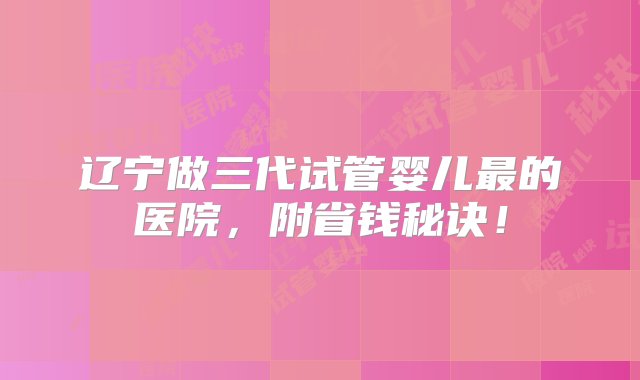 辽宁做三代试管婴儿最的医院，附省钱秘诀！