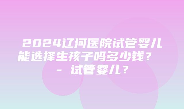 2024辽河医院试管婴儿能选择生孩子吗多少钱？ - 试管婴儿？