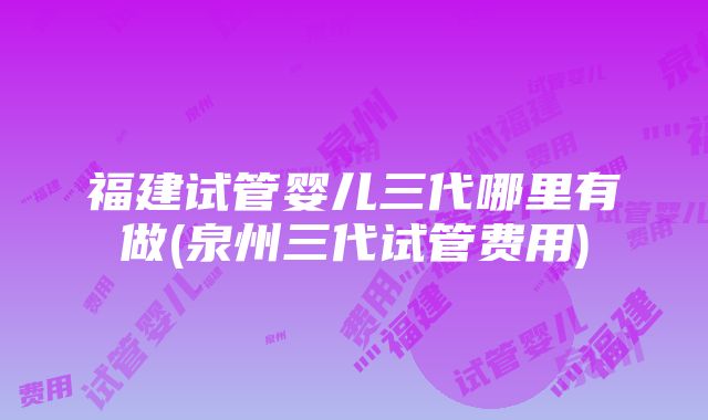 福建试管婴儿三代哪里有做(泉州三代试管费用)