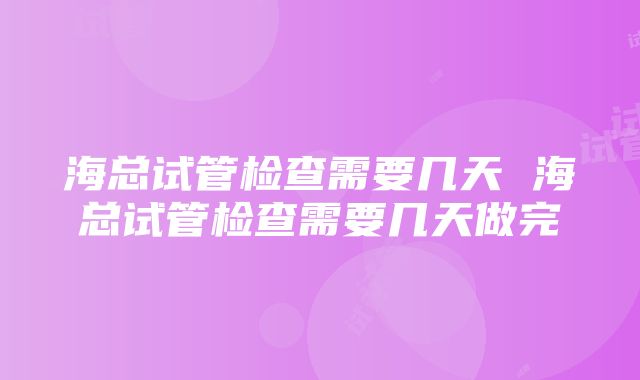 海总试管检查需要几天 海总试管检查需要几天做完