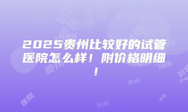 2025贵州比较好的试管医院怎么样！附价格明细！