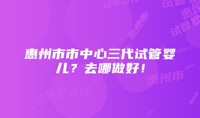 惠州市市中心三代试管婴儿？去哪做好！