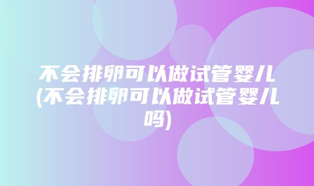 不会排卵可以做试管婴儿(不会排卵可以做试管婴儿吗)