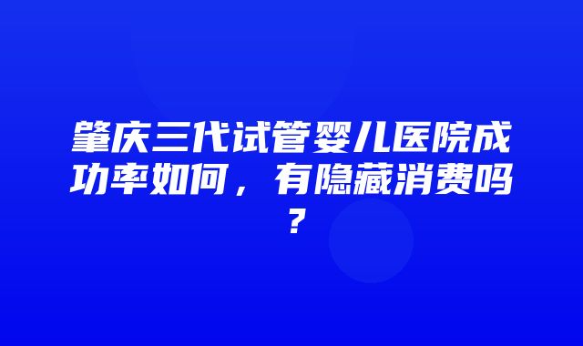 肇庆三代试管婴儿医院成功率如何，有隐藏消费吗？