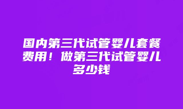 国内第三代试管婴儿套餐费用！做第三代试管婴儿多少钱