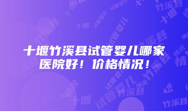 十堰竹溪县试管婴儿哪家医院好！价格情况！