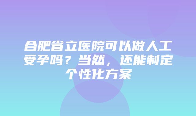 合肥省立医院可以做人工受孕吗？当然，还能制定个性化方案