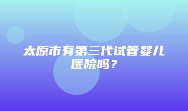 太原市有第三代试管婴儿医院吗？