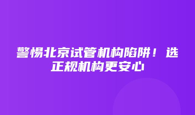 警惕北京试管机构陷阱！选正规机构更安心