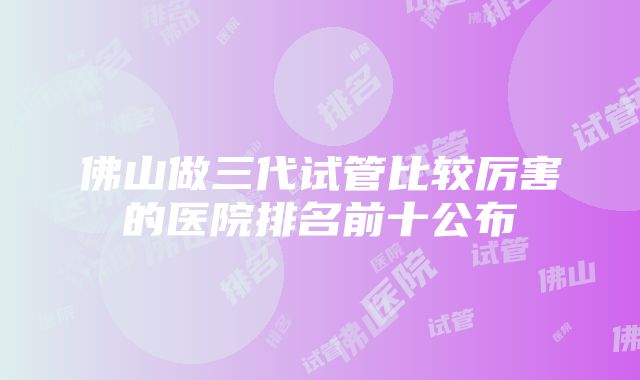 佛山做三代试管比较厉害的医院排名前十公布