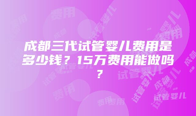 成都三代试管婴儿费用是多少钱？15万费用能做吗？