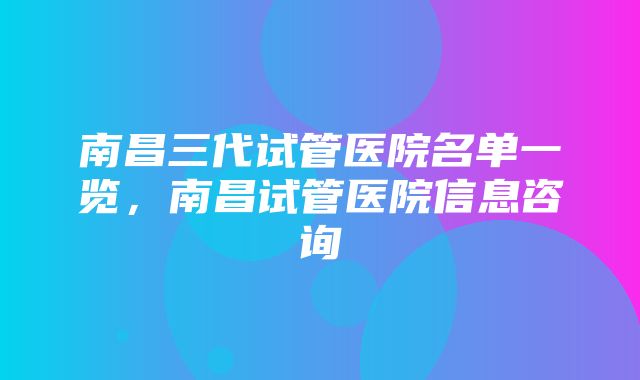 南昌三代试管医院名单一览，南昌试管医院信息咨询