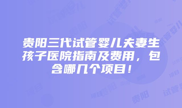 贵阳三代试管婴儿夫妻生孩子医院指南及费用，包含哪几个项目！