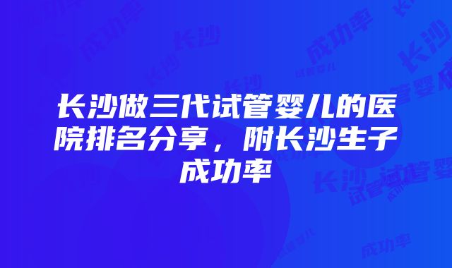 长沙做三代试管婴儿的医院排名分享，附长沙生子成功率