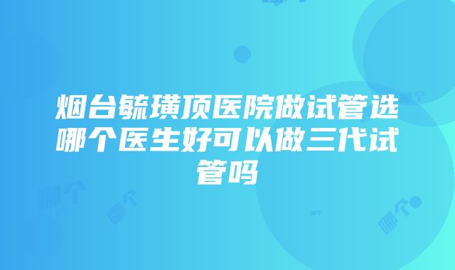 烟台毓璜顶医院做试管选哪个医生好可以做三代试管吗