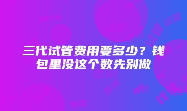 三代试管费用要多少？钱包里没这个数先别做